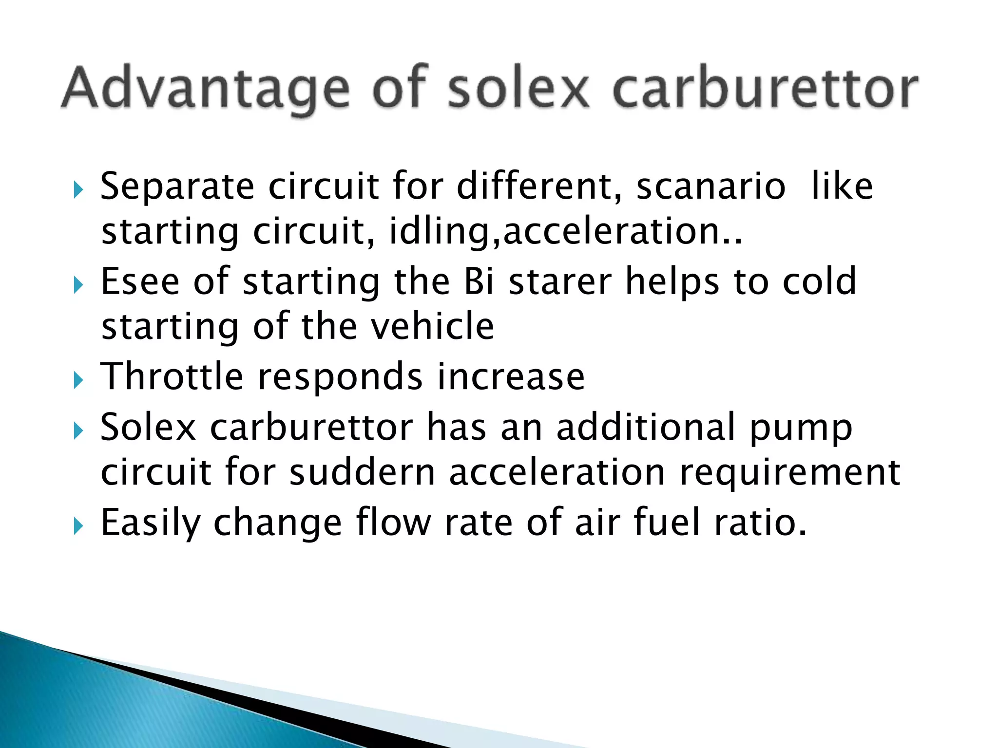  Separate circuit for different, scanario like
starting circuit, idling,acceleration..
 Esee of starting the Bi starer helps to cold
starting of the vehicle
 Throttle responds increase
 Solex carburettor has an additional pump
circuit for suddern acceleration requirement
 Easily change flow rate of air fuel ratio.
 