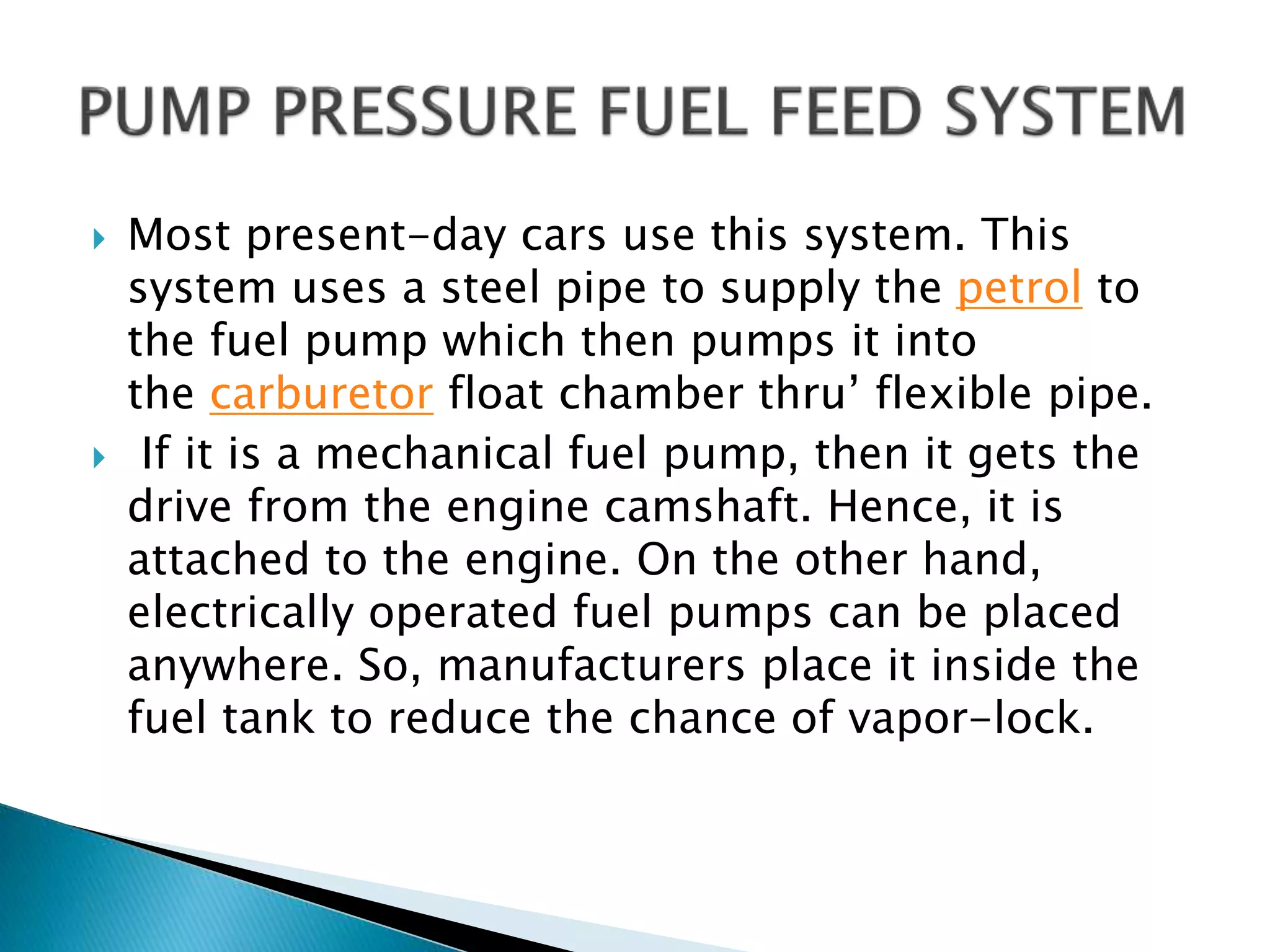  Most present-day cars use this system. This
system uses a steel pipe to supply the petrol to
the fuel pump which then pumps it into
the carburetor float chamber thru’ flexible pipe.
 If it is a mechanical fuel pump, then it gets the
drive from the engine camshaft. Hence, it is
attached to the engine. On the other hand,
electrically operated fuel pumps can be placed
anywhere. So, manufacturers place it inside the
fuel tank to reduce the chance of vapor-lock.
 