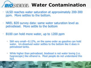 Water Contamination ULSD reaches water saturation at approximately 200-300 ppm.  More settles to the bottom.  NREL B20 survey data: same water saturation level as petrodiesel.  More settle to the bottom B100 can hold more water, up to 1200 ppm Still very small—0.12%, on the same order as gasoline can hold water.  Un-dissolved water settles to the bottom like it does in petrodiesel tanks. While higher than petrodiesel, biodiesel is not water loving (i.e. hygroscopic) like ethanol is.  Most people do not understand this fact. 