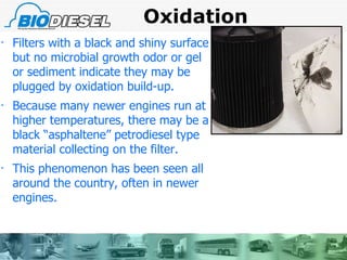 Oxidation  Filters with a black and shiny surface but no microbial growth odor or gel or sediment indicate they may be plugged by oxidation build-up.  Because many newer engines run at higher temperatures, there may be a black “asphaltene” petrodiesel type material collecting on the filter.  This phenomenon has been seen all around the country, often in newer engines. 