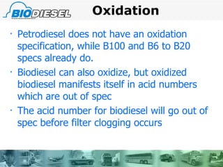 Oxidation  Petrodiesel does not have an oxidation specification, while B100 and B6 to B20 specs already do. Biodiesel can also oxidize, but oxidized biodiesel manifests itself in acid numbers which are out of spec The acid number for biodiesel will go out of spec before filter clogging occurs   