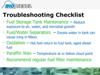 Troubleshooting Checklist Fuel Storage Tank Maintenance  –  Reduce exposure to air, water, and microbial growth Fuel/Water Separators  –  Excess water in tank can cause icing in filters Oxidation  –  Hot fuel return to fuel tank, aged diesel fuel Paraffin Wax  –  Temperature at or below cloud point Recommend regular fuel filter maintenance 