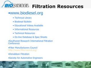 Filtration Resources www.biodiesel.org Technical Library Biodiesel Bulletin Educational Videos Available Informational Resources Technical Resources On-line Database & Spec Sheets Southwest Research International Filtration Conference Filter Manufacturers Council  http://www.filtercouncil.org/ Donaldson Filtration  Society for Automotive Engineers 