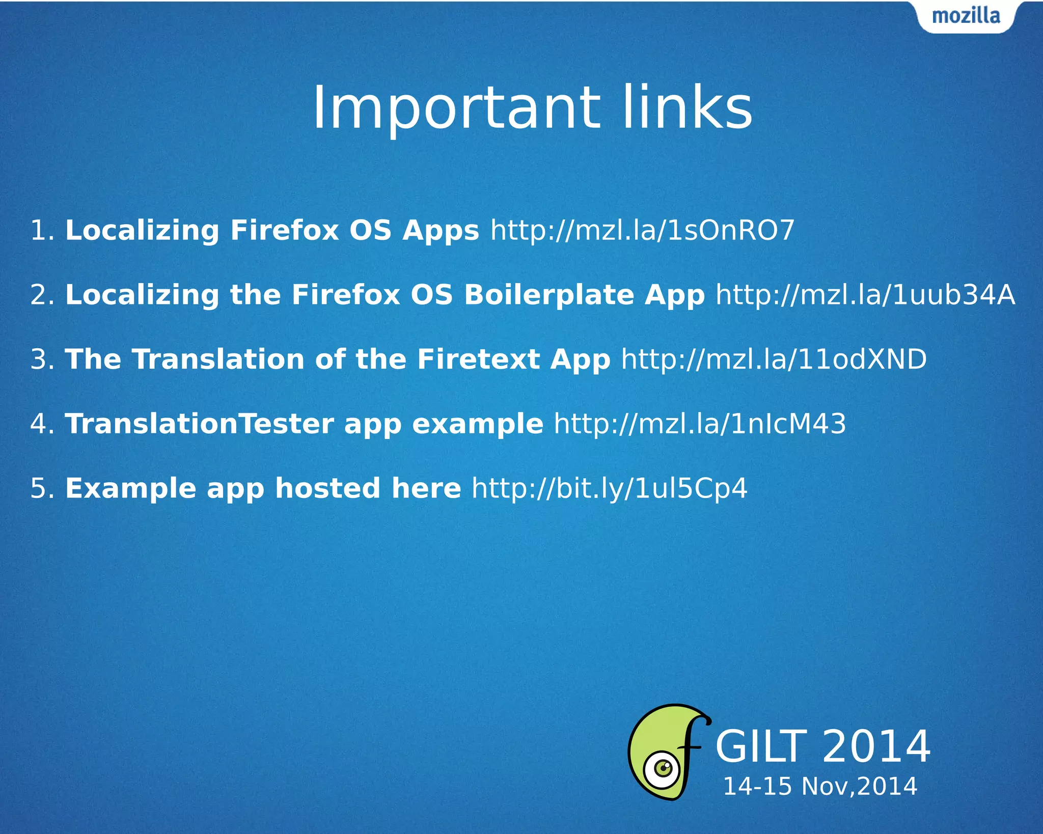 Important links
1. Localizing Firefox OS Apps http://mzl.la/1sOnRO7
2. Localizing the Firefox OS Boilerplate App http://mzl.la/1uub34A
3. The Translation of the Firetext App http://mzl.la/11odXND
4. TranslationTester app example http://mzl.la/1nIcM43
5. Example app hosted here http://bit.ly/1ul5Cp4
GILT 2014
14-15 Nov,2014
 