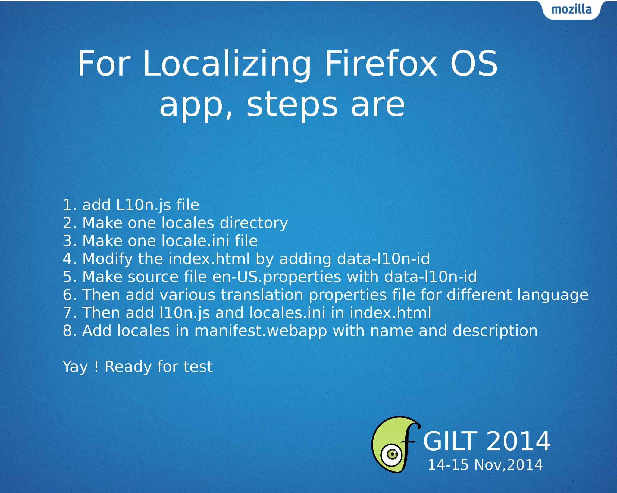 For Localizing Firefox OS
app, steps are
1. add L10n.js file
2. Make one locales directory
3. Make one locale.ini file
4. Modify the index.html by adding data-l10n-id
5. Make source file en-US.properties with data-l10n-id
6. Then add various translation properties file for different language
7. Then add l10n.js and locales.ini in index.html
8. Add locales in manifest.webapp with name and description
Yay ! Ready for test
GILT 2014
14-15 Nov,2014
 