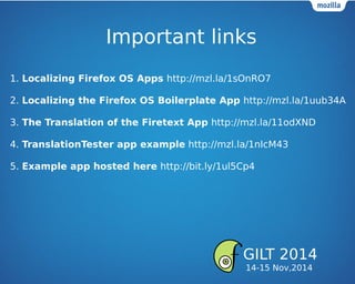 Important links
1. Localizing Firefox OS Apps http://mzl.la/1sOnRO7
2. Localizing the Firefox OS Boilerplate App http://mzl.la/1uub34A
3. The Translation of the Firetext App http://mzl.la/11odXND
4. TranslationTester app example http://mzl.la/1nIcM43
5. Example app hosted here http://bit.ly/1ul5Cp4
GILT 2014
14-15 Nov,2014
 