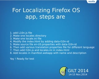 For Localizing Firefox OS
app, steps are
1. add L10n.js file
2. Make one locales directory
3. Make one locale.ini file
4. Modify the index.html by adding data-l10n-id
5. Make source file en-US.properties with data-l10n-id
6. Then add various translation properties file for different language
7. Then add l10n.js and locales.ini in index.html
8. Add locales in manifest.webapp with name and description
Yay ! Ready for test
GILT 2014
14-15 Nov,2014
 