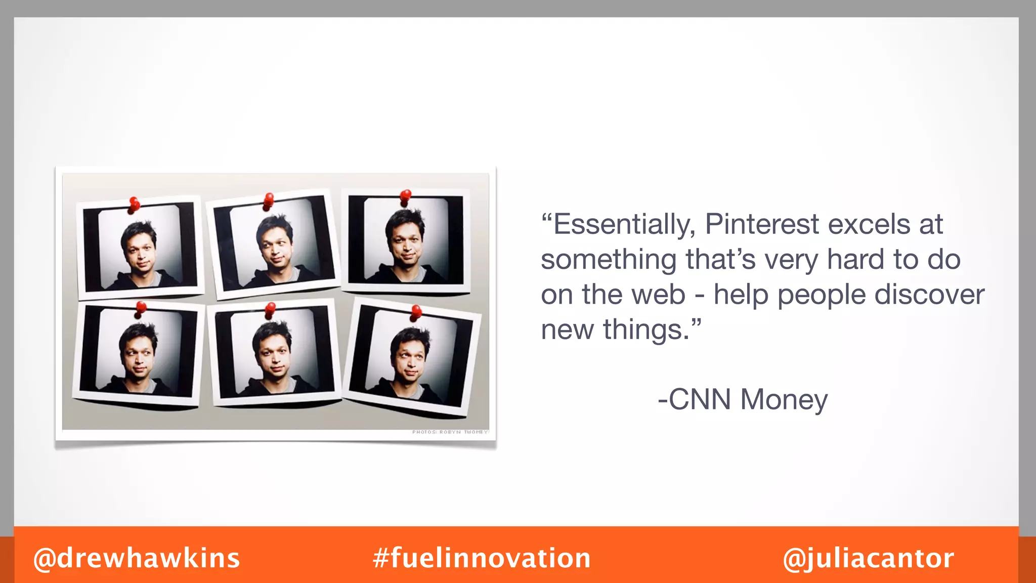 “Essentially, Pinterest excels at
                          something that’s very hard to do
                          on the web - help people discover
                          new things.”

                                  -CNN Money




@drewhawkins   #fuelinnovation             @juliacantor
 