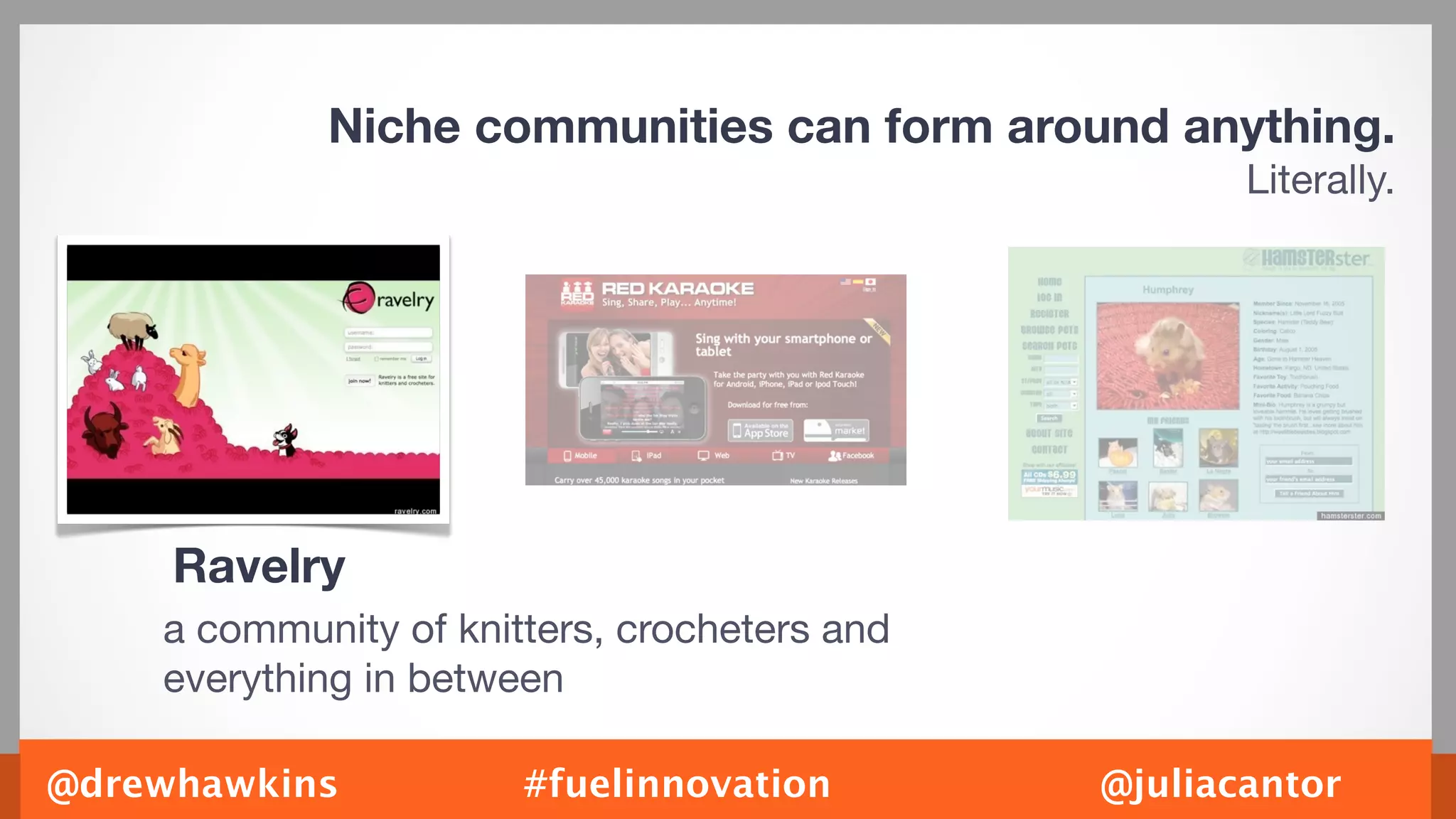 Niche communities can form around anything.
                                                     Literally.




     Ravelry
    a community of knitters, crocheters and
    everything in between

@drewhawkins           #fuelinnovation        @juliacantor
 