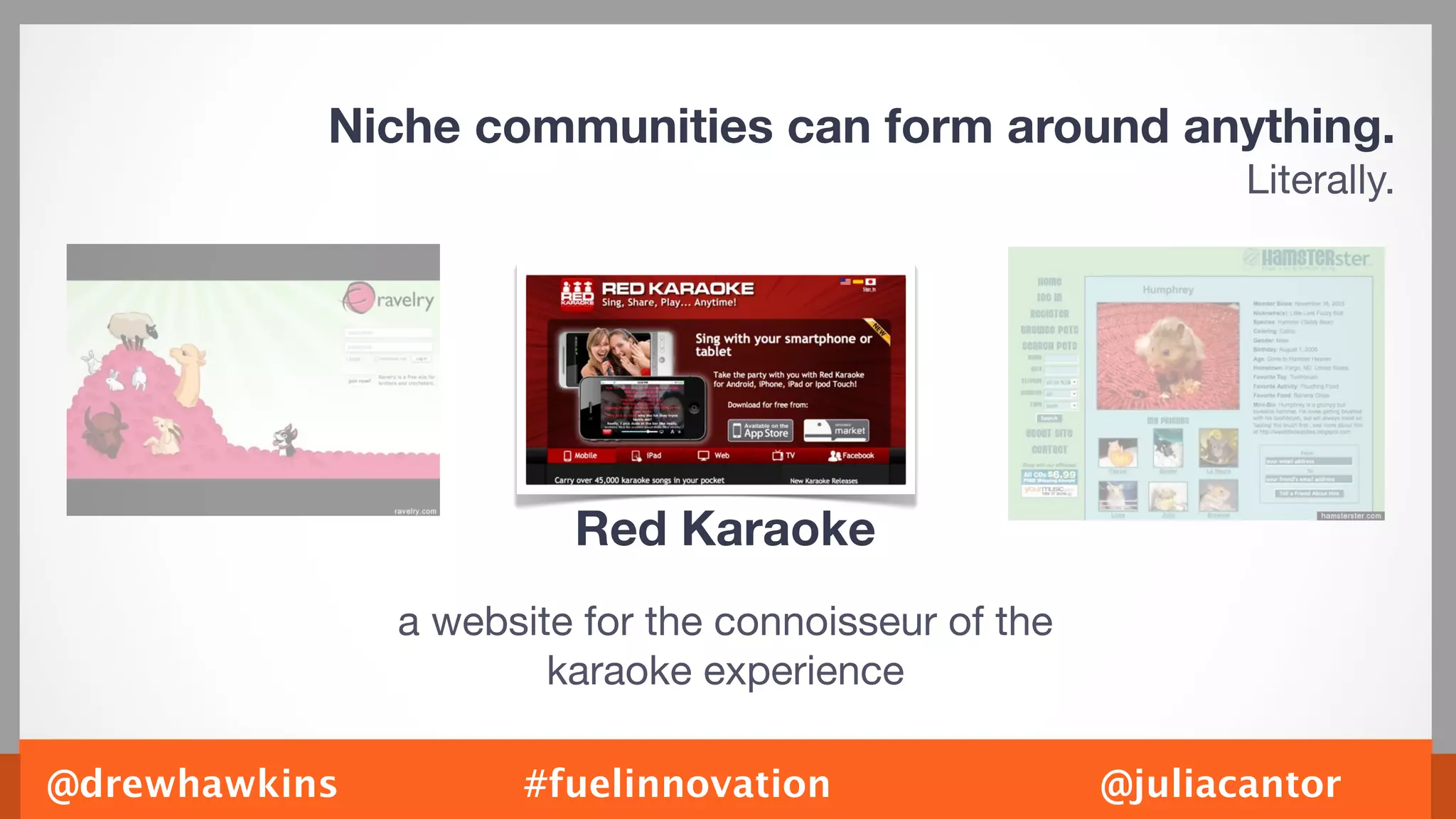 Niche communities can form around anything.
                                                             Literally.




                        Red Karaoke
               a website for the connoisseur of the
                       karaoke experience

@drewhawkins         #fuelinnovation                  @juliacantor
 