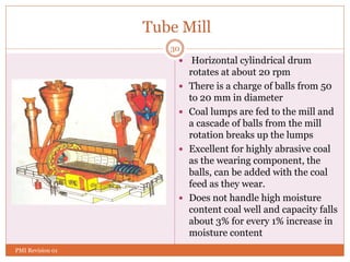 Tube Mill
 Horizontal cylindrical drum
rotates at about 20 rpm
 There is a charge of balls from 50
to 20 mm in diameter
 Coal lumps are fed to the mill and
a cascade of balls from the mill
rotation breaks up the lumps
 Excellent for highly abrasive coal
as the wearing component, the
balls, can be added with the coal
feed as they wear.
 Does not handle high moisture
content coal well and capacity falls
about 3% for every 1% increase in
moisture content
30
PMI Revision 01
 