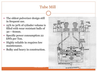 Tube Mill
 The oldest pulverizer design still
in frequent use.
 25% to 30% of cylinder volume is
filled with wear resistant balls of
30 – 60mm.
 Specific power consumption 22
kWh per Ton.
 Highly reliable in requires low
maintenance.
 Bulky and heavy in construction.
31
PMI Revision 01
 