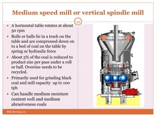 Medium speed mill or vertical spindle mill
 A horizontal table rotates at about
50 rpm
 Rolls or balls lie in a track on the
table and are compressed down on
to a bed of coal on the table by
spring or hydraulic force
 About 5% of the coal is reduced to
product size per pass under a roll
or ball. Oversize needs to be
recycled.
 Primarily used for grinding black
coal and mill capacity up to 100
tph
 Can handle medium moisture
content well and medium
abrasiveness coals
33
PMI Revision 01
 
