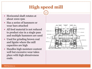 High speed mill
 Horizontal shaft rotates at
about 1000 rpm
 Has a series of hammers or
wear bars attached
 All feed material is not reduced
to product size in a single pass
and multiple hammers are used
 Used for grinding brown coal
and lignite where the mill
capacities are high
 Handles high moisture content
well but excessive wear takes
place with high abrasiveness
coals.
37
PMI Revision 01
 