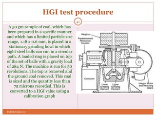 HGI test procedure
A 50 gm sample of coal, which has
been prepared in a specific manner
and which has a limited particle size
range, 1.18 x 0.6 mm, is placed in a
stationary grinding bowl in which
eight steel balls can run in a circular
path. A loaded ring is placed on top
of the set of balls with a gravity load
of 284 N. The machine is run for 50
revolutions. The top is removed and
the ground coal removed. This coal
is sized and the quantity less than
75 microns recorded. This is
converted to a HGI value using a
calibration graph
41
PMI Revision 01
 