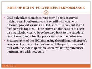  Coal pulverizer manufacturers provide sets of curves
linking actual performance of the mill with coal with
different properties such as HGI, moisture content % and
feed particle top size. These curves enable results of a test
on a particular coal to be referenced back to the standard
conditions to monitor the performance of the pulverizer.
 Measurement of the HGI and using the mill manufacturer’s
curves will provide a first estimate of the performance of a
mill with the coal in question when evaluating pulveriser
performance with new coal.
ROLE OF HGI IN PULVERIZER PERFORMANCE
49
PMI Revision 01
 