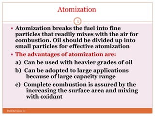 5
Atomization
 Atomization breaks the fuel into fine
particles that readily mixes with the air for
combustion. Oil should be divided up into
small particles for effective atomization
 The advantages of atomization are:
a) Can be used with heavier grades of oil
b) Can be adopted to large applications
because of large capacity range
c) Complete combustion is assured by the
increasing the surface area and mixing
with oxidant
PMI Revision 01
 