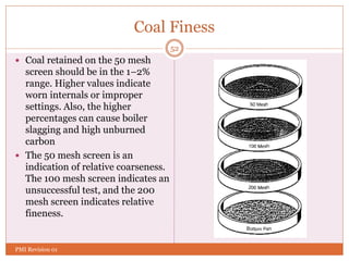 Coal Finess
 Coal retained on the 50 mesh
screen should be in the 1–2%
range. Higher values indicate
worn internals or improper
settings. Also, the higher
percentages can cause boiler
slagging and high unburned
carbon
 The 50 mesh screen is an
indication of relative coarseness.
The 100 mesh screen indicates an
unsuccessful test, and the 200
mesh screen indicates relative
fineness.
52
PMI Revision 01
 