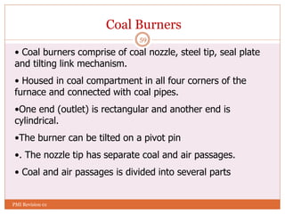 59
Coal Burners
• Coal burners comprise of coal nozzle, steel tip, seal plate
and tilting link mechanism.
• Housed in coal compartment in all four corners of the
furnace and connected with coal pipes.
•One end (outlet) is rectangular and another end is
cylindrical.
•The burner can be tilted on a pivot pin
•. The nozzle tip has separate coal and air passages.
• Coal and air passages is divided into several parts
PMI Revision 01
 