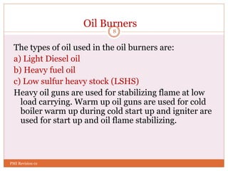 8
Oil Burners
The types of oil used in the oil burners are:
a) Light Diesel oil
b) Heavy fuel oil
c) Low sulfur heavy stock (LSHS)
Heavy oil guns are used for stabilizing flame at low
load carrying. Warm up oil guns are used for cold
boiler warm up during cold start up and igniter are
used for start up and oil flame stabilizing.
PMI Revision 01
 