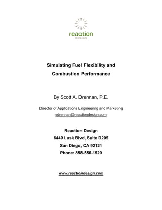 Simulating Fuel Flexibility and
       Combustion Performance



        By Scott A. Drennan, P.E.

Director of Applications Engineering and Marketing
         sdrennan@reactiondesign.com



               Reaction Design
        6440 Lusk Blvd, Suite D205
            San Diego, CA 92121
            Phone: 858-550-1920



           www.reactiondesign.com
 