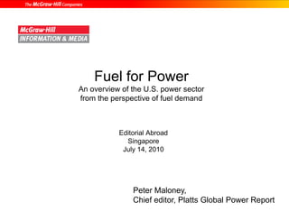 Fuel for Power 
An overview of the U.S. power sector 
from the perspective of fuel demand 
Editorial Abroad 
Singapore 
July 14, 2010 
Peter Maloney, 
Chief editor, Platts Global Power Report 
 