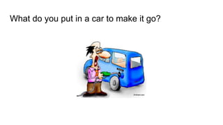 What do you put in a car to make it go?
 