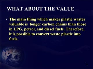 WHAT ABOUT THE VALUE 
• The main thing which makes plastic wastes 
valuable is longer carbon chains than those 
in LPG, petrol, and diesel fuels. Therefore, 
it is possible to convert waste plastic into 
fuels. 
11 
 