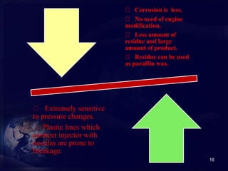 16 
Corrosion is less. 
No need of engine 
modification. 
Less amount of 
residue and large 
amount of product. 
Residue can be used 
as paraffin wax. 
Extremely sensitive 
to pressure changes. 
Plastic lines which 
connect injector with 
nozzles are prone to 
breakage. 
 
