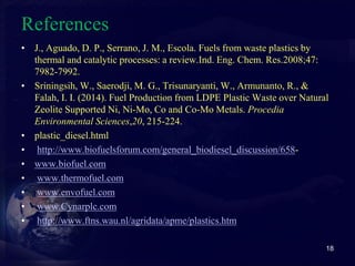 References 
• J., Aguado, D. P., Serrano, J. M., Escola. Fuels from waste plastics by 
thermal and catalytic processes: a review.Ind. Eng. Chem. Res.2008;47: 
7982-7992. 
• Sriningsih, W., Saerodji, M. G., Trisunaryanti, W., Armunanto, R., & 
Falah, I. I. (2014). Fuel Production from LDPE Plastic Waste over Natural 
Zeolite Supported Ni, Ni-Mo, Co and Co-Mo Metals. Procedia 
Environmental Sciences,20, 215-224. 
• plastic_diesel.html 
• http://www.biofuelsforum.com/general_biodiesel_discussion/658- 
• www.biofuel.com 
• www.thermofuel.com 
• www.envofuel.com 
• www.Cynarplc.com 
• http://www.ftns.wau.nl/agridata/apme/plastics.htm 
18 
 