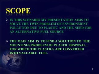  IN THIS SCENARIO MY PRESENTATION AIMS TO 
SOLVE THE TWIN PROBLEM OF ENVIRONMENT 
POLLUTION DUE TO PLASTIC AND THE NEED FOR 
AN ALTERNATIVE FUEL SOURCE 
 THE MAIN AIM IS TO FIND A SOLUTION TO THE 
MOUNTINGS PROBLEM OF PLASTIC DISPOSAL , 
FOR WHICH THE PLASTICS ARE CONVERTED 
INTO VALUABLE FUEL 
3 
 