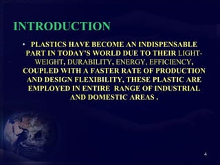 INTRODUCTION 
• PLASTICS HAVE BECOME AN INDISPENSABLE 
PART IN TODAY’S WORLD DUE TO THEIR LIGHT-WEIGHT, 
DURABILITY, ENERGY, EFFICIENCY, 
COUPLED WITH A FASTER RATE OF PRODUCTION 
AND DESIGN FLEXIBILITY, THESE PLASTIC ARE 
EMPLOYED IN ENTIRE RANGE OF INDUSTRIAL 
AND DOMESTIC AREAS . 
4 
 