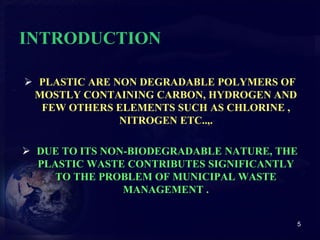 INTRODUCTION 
 PLASTIC ARE NON DEGRADABLE POLYMERS OF 
MOSTLY CONTAINING CARBON, HYDROGEN AND 
FEW OTHERS ELEMENTS SUCH AS CHLORINE , 
NITROGEN ETC..,. 
 DUE TO ITS NON-BIODEGRADABLE NATURE, THE 
PLASTIC WASTE CONTRIBUTES SIGNIFICANTLY 
TO THE PROBLEM OF MUNICIPAL WASTE 
MANAGEMENT . 
5 
 