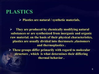 PLASTICS 
 Plastics are natural / synthetic materials. 
 They are produced by chemically modifying natural 
substances or are synthesized from inorganic and organic 
raw material. on the basis of their physical characteristics, 
plastics are usually divided into thermosets ,elastomers 
and thermoplastics . 
 These groups differ primarily with regard to molecular 
structure , which is what determines their differing 
thermal behavior . 
6 
 