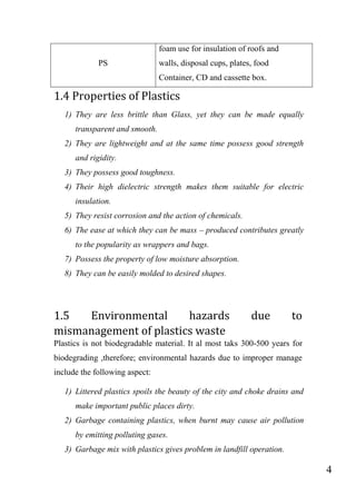 4
PS
foam use for insulation of roofs and
walls, disposal cups, plates, food
Container, CD and cassette box.
1.4 Properties of Plastics
1) They are less brittle than Glass, yet they can be made equally
transparent and smooth.
2) They are lightweight and at the same time possess good strength
and rigidity.
3) They possess good toughness.
4) Their high dielectric strength makes them suitable for electric
insulation.
5) They resist corrosion and the action of chemicals.
6) The ease at which they can be mass – produced contributes greatly
to the popularity as wrappers and bags.
7) Possess the property of low moisture absorption.
8) They can be easily molded to desired shapes.
1.5 Environmental hazards due to
mismanagement of plastics waste
Plastics is not biodegradable material. It al most taks 300-500 years for
biodegrading ,therefore; environmental hazards due to improper manage
include the following aspect:
1) Littered plastics spoils the beauty of the city and choke drains and
make important public places dirty.
2) Garbage containing plastics, when burnt may cause air pollution
by emitting polluting gases.
3) Garbage mix with plastics gives problem in landfill operation.
 