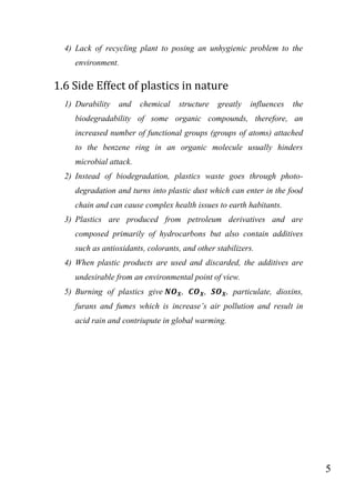 5
4) Lack of recycling plant to posing an unhygienic problem to the
environment.
1.6 Side Effect of plastics in nature
1) Durability and chemical structure greatly influences the
biodegradability of some organic compounds, therefore, an
increased number of functional groups (groups of atoms) attached
to the benzene ring in an organic molecule usually hinders
microbial attack.
2) Instead of biodegradation, plastics waste goes through photo-
degradation and turns into plastic dust which can enter in the food
chain and can cause complex health issues to earth habitants.
3) Plastics are produced from petroleum derivatives and are
composed primarily of hydrocarbons but also contain additives
such as antioxidants, colorants, and other stabilizers.
4) When plastic products are used and discarded, the additives are
undesirable from an environmental point of view.
5) Burning of plastics give , , , particulate, dioxins,
furans and fumes which is increase‟s air pollution and result in
acid rain and contriupute in global warming.
 