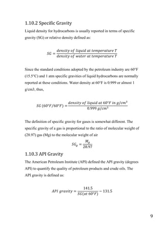 9
1.10.2 Specific Gravity
Liquid density for hydrocarbons is usually reported in terms of specific
gravity (SG) or relative density defined as:
Since the standard conditions adopted by the petroleum industry are 60°F
(15.5°C) and 1 atm specific gravities of liquid hydrocarbons are normally
reported at these conditions. Water density at 60°F is 0.999 or almost 1
g/cm3, thus,
⁄
The definition of specific gravity for gases is somewhat different. The
specific gravity of a gas is proportional to the ratio of molecular weight of
(28.97) gas (Mg) to the molecular weight of air
1.10.3 API Gravity
The American Petroleum Institute (API) defined the API gravity (degrees
API) to quantify the quality of petroleum products and crude oils. The
API gravity is defined as:
 
