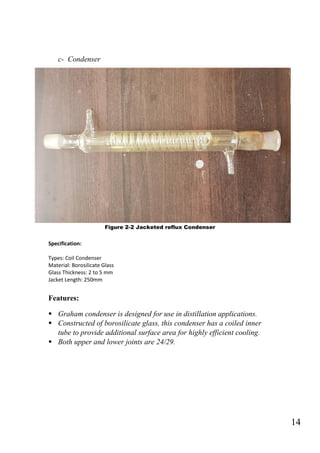 14
c- Condenser
Figure 2-2 Jacketed reflux Condenser
Specification:
Types: Coil Condenser
Material: Borosilicate Glass
Glass Thickness: 2 to 5 mm
Jacket Length: 250mm
Features:
 Graham condenser is designed for use in distillation applications.
 Constructed of borosilicate glass, this condenser has a coiled inner
tube to provide additional surface area for highly efficient cooling.
 Both upper and lower joints are 24/29.
 