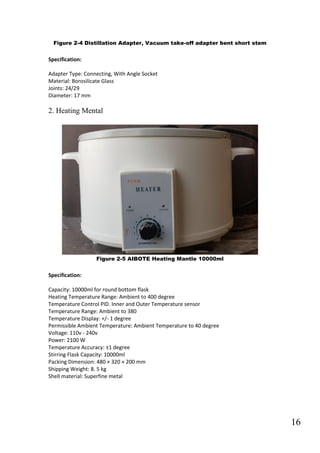 16
Figure 2-4 Distillation Adapter, Vacuum take-off adapter bent short stem
Specification:
Adapter Type: Connecting, With Angle Socket
Material: Borosilicate Glass
Joints: 24/29
Diameter: 17 mm
2. Heating Mental
Figure 2-5 AIBOTE Heating Mantle 10000ml
Specification:
Capacity: 10000ml for round bottom flask
Heating Temperature Range: Ambient to 400 degree
Temperature Control PID. Inner and Outer Temperature sensor
Temperature Range: Ambient to 380
Temperature Display: +/- 1 degree
Permissible Ambient Temperature: Ambient Temperature to 40 degree
Voltage: 110v - 240v
Power: 2100 W
Temperature Accuracy: ±1 degree
Stirring Flask Capacity: 10000ml
Packing Dimension: 480 × 320 × 200 mm
Shipping Weight: 8. 5 kg
Shell material: Superfine metal
 