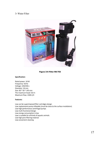 17
3- Water Filter
Figure 2-6 Filter RS-702
Specification:
Rated power: 18 W
Frequency: 50 Hz
Voltage: 220/240 v
Diameter: 16 mm
Size: 60 * 50 * 195 mm
The maximum head: 0.8 m
Maximum flow: 1500 L/H
Features:
Low can be superimposed filter cartridges design
Low replacement pump inflatable (must be close to the surface installation)
Low high performance centrifugal pumps
Low multi-functional design
Low energy consumption is low
Low is suitable for all kinds of aquatic animals
Low high pore filtering material
Low convenient cleaning
 