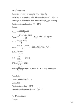 22
For 1st
experiment
The wight of empty pycnometer ( ) = 23.18 g
The wight of pycnometer with filled water ( ) = 73.0795 g
The wight of pycnometer with filled HDPE ( ) = 59.416 g
The temperature of ambient (T) = 21 °C
Density
⁄
⁄
Flash Point
Cloud point
Form the standards table is heavy fuel oil
For 2ed
experiment
Density
 