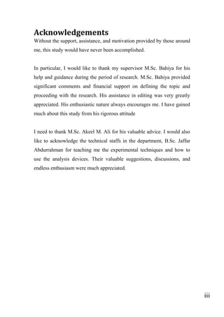 iii
Acknowledgements
Without the support, assistance, and motivation provided by those around
me, this study would have never been accomplished.
In particular, I would like to thank my supervisor M.Sc. Bahiya for his
help and guidance during the period of research. M.Sc. Bahiya provided
significant comments and financial support on defining the topic and
proceeding with the research. His assistance in editing was very greatly
appreciated. His enthusiastic nature always encourages me. I have gained
much about this study from his rigorous attitude
I need to thank M.Sc. Akeel M. Ali for his valuable advice. I would also
like to acknowledge the technical staffs in the department, B.Sc. Jaffar
Abdurrahman for teaching me the experimental techniques and how to
use the analysis devices. Their valuable suggestions, discussions, and
endless enthusiasm were much appreciated.
 