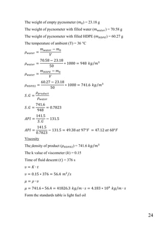 24
The weight of empty pycnometer ( ) = 23.18 g
The weight of pycnometer with filled water ( ) = 70.58 g
The weight of pycnometer with filled HDPE ( ) = 60.27 g
The temperature of ambient (T) = 36 °C
⁄
⁄
Viscosity
The density of product ( ) = 741.6 ⁄
The k value of viscometer ( ) = 0.15
Time of fluid descent ( = 376 s
⁄
⁄ ⁄
Form the standards table is light fuel oil
 