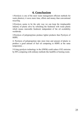 25
4. Conclusion
1-Pyrolysis is one of the most waste management efficient methods for
waste plastics), it saves more time, efforts and money than conventional
recycling.
2-Pyrolysis seems to be the only way we can keep the irreplaceable
industry of plastic alive by refreshing the feedstock with waste plastic
which means renewable feedstock independent of the oil availability
worldwide.
3-Pyrolysis of polypropylene produce lighter products than Pyrolysis of
HDPE.
4- Pyrolysis of polypropylene take more time and amount of plastic to
produce a good amount of fuel oil comparing to HDPE at the same
temperature. .
5-Using pyrolysis technology in the (SWM) could reduce CO2 emission
by 80% comparing with ordinary methods like landfills or burning waste.
 