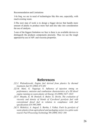26
Recommendation and Limitations
1-In Iraq, we are in need of technologies like this one, especially, with
much existing waste.
2-The next step of work is to design a bigger device that handle more
amount of plastic to produce more fuel and also take into consideration
the use of catalysts.
3-one of the biggest limitation we face is there is no available devices to
distinguish the products components precisely. Thus we use the rough
approach by use of API and viscosity properties.
References
[1] J. Walendziewski, Engine fuel derived from plastics by thermal
treatment, fuel 81 (2002) 473-481
[2] M. Mani, G. Nagaraja N, Influence of injection timing on
performance, emission and combustion characteristics of a DI diesel
engine running on waste plastic oil Energy 34 (2009) 1617–1623
[3] F. Murphy, K. M. Donnell, E. Butler, G. Devlin, The evaluation of
viscosity and density of blends of Cyn-diesel pyrolysis fuel with
conventional diesel fuel in relation to compliance with fuel
specifications EN 590:2009.
[4] N. Miskolczi, A. Angyal, L. Bartha, I. Valkai, Fuels by pyrolysis of
waste plastics from agricultural and packaging sectors in a pilot scale
reactor Fuel Processing Technology 90 (2009) 1032–104
 