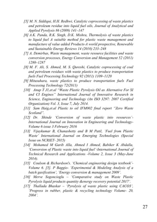 27
[5] M. N. Siddiqui, H.H. Redhwi, Catalytic coprocessing of waste plastics
and petroleum residue into liquid fuel oils, Journal of Analytical and
Applied Pyrolysis 86 (2009) 141–147
[6] A.K. Panda, R.K. Singh, D.K. Mishra, Thermolysis of waste plastics
to liquid fuel A suitable method for plastic waste management and
manufacture of value added Products-A world prospective, Renewable
and Sustainable Energy Reviews 14 (2010) 233–248
[7] A. Demirbas, Waste management, waste resource facilities and waste
conversion processes, Energy Conversion and Management 52 (2011)
1280–1287
[8] M. F. Ali, S. Ahmed, M. S. Qureshi, Catalytic coprocessing of coal
and petroleum residues with waste plastics to produce transportation
fuels Fuel Processing Technology 92 (2011) 1109–1120
[9] Mitusuhara, waste plastics to produce transportation fuels Fuel
Processing Technology 72(2011)
[10] Anup T J1,et.al “Waste Plastic Pyrolysis Oil as Alternative For SI
and CI Engines” International Journal of Innovative Research in
Science, Engineering and Technology (An ISO 3297: 2007 Certified
Organization) Vol. 3, Issue 7, July 2014.
[11] Sam Haig,et.al Plastic to oil IFM002 final report “Zero Waste
Scotland”.
[12] Dr. Shinde „Conversion of waste plastic into resources‟-
International Journal on Innovation in Engineering and Technology-
Volume 6 issue 3 February 2016
[13] Vijaykumar B, Chanashetty and B M Patil, „Fuel from Plastic
Waste‟ International Journal on Emerging Technologies (Special
Issue on NCRIET- 2015)
[14] Mohamed M Garib Alla, Ahmed I Ahmed, Babiker K Abdalla,
„Conversion of Plastic waste into liquid fuel‟-International Journal of
Technical Research and Applications -Volume 2, Issue 3 (May-June
2014).
[15] Coulson & Richardson's. „Chemical engineering design textbook‟-
Volume 6. [5]. P Baggio- „Experimental & Modeling Analysis of a
batch gasification‟, „Energy conversion & management 2009‟.
[16] Merve Sogoncioglu – „Comparative study on Waste Plastic
Pyrolysis liquid products quantity &energy recovery potential 2017‟.
[17] Thallada Bhaskar – „Pyrolysis of waste plastic using CACO3‟,
„Progress in rubber, plastic & recycling technology Volume- 20,
2004‟.
 