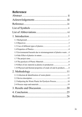 iv
Reference
Abstract ................................................................. ii
Acknowledgements .............................................. iii
Reference...............................................................iv
List of Symbols ......................................................v
List of Abbreviations.............................................vi
1. Introduction........................................................1
1.1 Background.......................................................................................1
1.2 Objectives .........................................................................................3
1.3 Uses of different types of plastics.....................................................3
1.4 Properties of Plastics.........................................................................4
1.5 Environmental hazards due to mismanagement of plastics waste ...4
1.6 Side Effect of plastics in nature........................................................5
1.7 The project aims................................................................................6
1.8 The pyrolysis of Plastic Materials ....................................................6
1.9 Effect of raw material as plastics in production ...............................8
1.10 Physical and thermal properties of crude oil and its products........8
2. Methodology ....................................................11
2.1 Collection & Identification of waste plastic...................................11
2.2 Device description ..........................................................................12
2.3 Subjecting the Waste Plastic for Pyrolysis Process........................18
2-4 Process steps and materials ............................................................19
3. Results and Discussion.....................................20
4. Conclusion........................................................25
References............................................................26
 