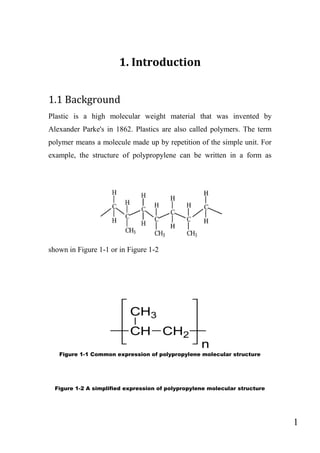 1
1. Introduction
1.1 Background
Plastic is a high molecular weight material that was invented by
Alexander Parke's in 1862. Plastics are also called polymers. The term
polymer means a molecule made up by repetition of the simple unit. For
example, the structure of polypropylene can be written in a form as
shown in Figure 1-1 or in Figure 1-2
Figure 1-1 Common expression of polypropylene molecular structure
Figure 1-2 A simplified expression of polypropylene molecular structure
 