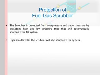 Protection of
Fuel Gas Scrubber
• The Scrubber is protected from overpressure and under pressure by
presetting high and low pressure trips that will automatically
shutdown the FG system.
• High liquid level in the scrubber will also shutdown the system.
 