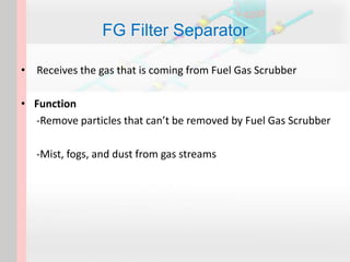 FG Filter Separator
• Receives the gas that is coming from Fuel Gas Scrubber
• Function
-Remove particles that can’t be removed by Fuel Gas Scrubber
-Mist, fogs, and dust from gas streams
 
